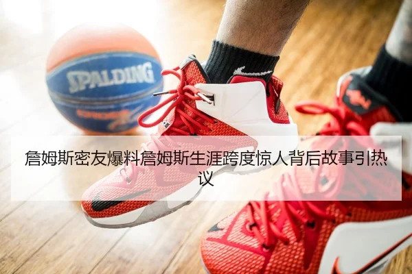 詹姆斯密友爆料詹姆斯生涯跨度惊人背后故事引热议